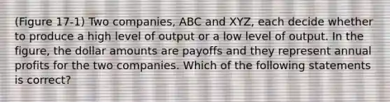 (Figure 17-1) Two companies, ABC and XYZ, each decide whether to produce a high level of output or a low level of output. In the figure, the dollar amounts are payoffs and they represent annual profits for the two companies. Which of the following statements is correct?