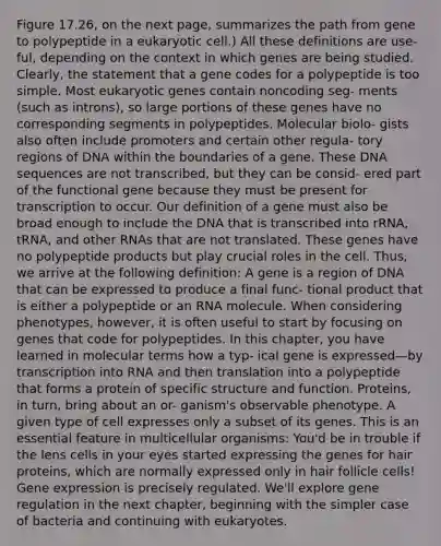 Figure 17.26, on the next page, summarizes the path from gene to polypeptide in a eukaryotic cell.) All these definitions are use- ful, depending on the context in which genes are being studied. Clearly, the statement that a gene codes for a polypeptide is too simple. Most eukaryotic genes contain noncoding seg- ments (such as introns), so large portions of these genes have no corresponding segments in polypeptides. Molecular biolo- gists also often include promoters and certain other regula- tory regions of DNA within the boundaries of a gene. These DNA sequences are not transcribed, but they can be consid- ered part of the functional gene because they must be present for transcription to occur. Our definition of a gene must also be broad enough to include the DNA that is transcribed into rRNA, tRNA, and other RNAs that are not translated. These genes have no polypeptide products but play crucial roles in the cell. Thus, we arrive at the following definition: A gene is a region of DNA that can be expressed to produce a final func- tional product that is either a polypeptide or an RNA molecule. When considering phenotypes, however, it is often useful to start by focusing on genes that code for polypeptides. In this chapter, you have learned in molecular terms how a typ- ical gene is expressed—by transcription into RNA and then translation into a polypeptide that forms a protein of specific structure and function. Proteins, in turn, bring about an or- ganism's observable phenotype. A given type of cell expresses only a subset of its genes. This is an essential feature in multicellular organisms: You'd be in trouble if the lens cells in your eyes started expressing the genes for hair proteins, which are normally expressed only in hair follicle cells! <a href='https://www.questionai.com/knowledge/kFtiqWOIJT-gene-expression' class='anchor-knowledge'>gene expression</a> is precisely regulated. We'll explore gene regulation in the next chapter, beginning with the simpler case of bacteria and continuing with eukaryotes.