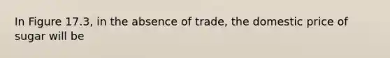 In Figure 17.3, in the absence of trade, the domestic price of sugar will be