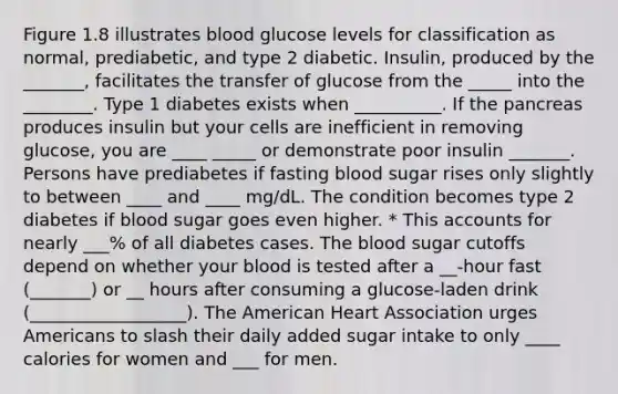 Figure 1.8 illustrates blood glucose levels for classification as normal, prediabetic, and type 2 diabetic. Insulin, produced by the _______, facilitates the transfer of glucose from the _____ into the ________. Type 1 diabetes exists when __________. If the pancreas produces insulin but your cells are inefficient in removing glucose, you are ____ _____ or demonstrate poor insulin _______. Persons have prediabetes if fasting blood sugar rises only slightly to between ____ and ____ mg/dL. The condition becomes type 2 diabetes if blood sugar goes even higher. * This accounts for nearly ___% of all diabetes cases. The blood sugar cutoffs depend on whether your blood is tested after a __-hour fast (_______) or __ hours after consuming a glucose-laden drink (__________________). The American Heart Association urges Americans to slash their daily added sugar intake to only ____ calories for women and ___ for men.