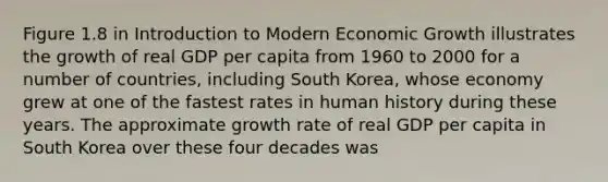 Figure 1.8 in Introduction to Modern Economic Growth illustrates the growth of real GDP per capita from 1960 to 2000 for a number of countries, including South Korea, whose economy grew at one of the fastest rates in human history during these years. The approximate growth rate of real GDP per capita in South Korea over these four decades was