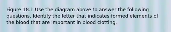 Figure 18.1 Use the diagram above to answer the following questions. Identify the letter that indicates formed elements of the blood that are important in blood clotting.