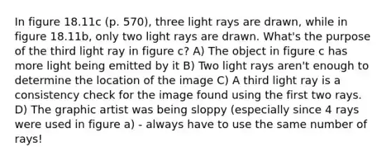 In figure 18.11c (p. 570), three light rays are drawn, while in figure 18.11b, only two light rays are drawn. What's the purpose of the third light ray in figure c? A) The object in figure c has more light being emitted by it B) Two light rays aren't enough to determine the location of the image C) A third light ray is a consistency check for the image found using the first two rays. D) The graphic artist was being sloppy (especially since 4 rays were used in figure a) - always have to use the same number of rays!