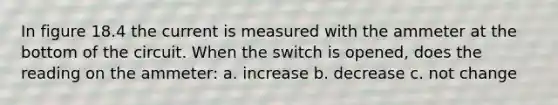 In figure 18.4 the current is measured with the ammeter at the bottom of the circuit. When the switch is opened, does the reading on the ammeter: a. increase b. decrease c. not change