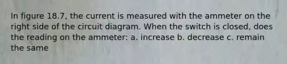 In figure 18.7, the current is measured with the ammeter on the right side of the circuit diagram. When the switch is closed, does the reading on the ammeter: a. increase b. decrease c. remain the same