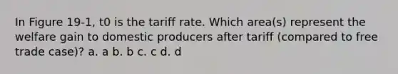 In Figure 19-1, t0 is the tariff rate. Which area(s) represent the welfare gain to domestic producers after tariff (compared to free trade case)? a. a b. b c. c d. d