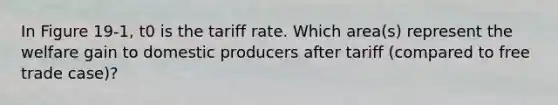 In Figure 19-1, t0 is the tariff rate. Which area(s) represent the welfare gain to domestic producers after tariff (compared to free trade case)?