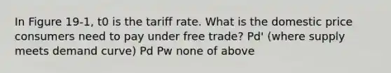 In Figure 19-1, t0 is the tariff rate. What is the domestic price consumers need to pay under free trade? Pd' (where supply meets demand curve) Pd Pw none of above