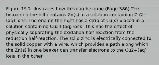 Figure 19.2 illustrates how this can be done.(Page 386) The beaker on the left contains Zn(s) in a solution containing Zn2+(aq) ions. The one on the right has a strip of Cu(s) placed in a solution containing Cu2+(aq) ions. This has the effect of physically separating the oxidation half-reaction from the reduction half-reaction. The solid zinc is electrically connected to the solid copper with a wire, which provides a path along which the Zn(s) in one beaker can transfer electrons to the Cu2+(aq) ions in the other.