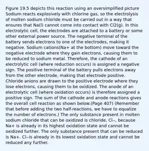 Figure 19.5 depicts this reaction using an oversimplified picture Sodium reacts explosively with chlorine gas, so the electrolysis of molten sodium chloride must be carried out in a way that ensures that Na(l) cannot come into contact with Cl2(g). In this electrolytic cell, the electrodes are attached to a battery or some other external power source. The negative terminal of the battery sends electrons to one of the electrodes, making it negative. Sodium cations(Na+ at the bottom) move toward the negative electrode where they gain electrons, causing them to be reduced to sodium metal. Therefore, the cathode of an electrolytic cell (where reduction occurs) is assigned a negative sign. The positive terminal of the battery pulls electrons away from the other electrode, making that electrode positive. Chloride anions are drawn to the positive electrode where they lose electrons, causing them to be oxidized. The anode of an electrolytic cell (where oxidation occurs) is therefore assigned a positive sign. The sum of the cathode and anode reactions gives the overall cell reaction as shown below.(Page 407) (Remember that before adding the two half-reactions, we have to equalize the number of electrons.) The only substance present in molten sodium chloride that can be oxidized is chloride, Cl‒, because Na+ is already in its highest oxidation state and cannot be oxidized further. The only substance present that can be reduced is Na+. Cl‒is already in its lowest oxidation state and cannot be reduced any further.