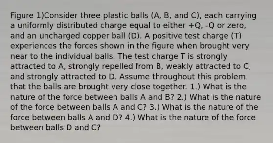 Figure 1)Consider three plastic balls (A, B, and C), each carrying a uniformly distributed charge equal to either +Q, -Q or zero, and an uncharged copper ball (D). A positive test charge (T) experiences the forces shown in the figure when brought very near to the individual balls. The test charge T is strongly attracted to A, strongly repelled from B, weakly attracted to C, and strongly attracted to D. Assume throughout this problem that the balls are brought very close together. 1.) What is the nature of the force between balls A and B? 2.) What is the nature of the force between balls A and C? 3.) What is the nature of the force between balls A and D? 4.) What is the nature of the force between balls D and C?