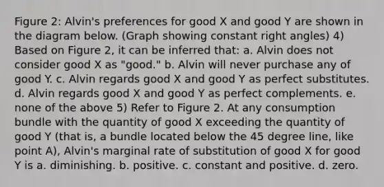 Figure 2: Alvin's preferences for good X and good Y are shown in the diagram below. (Graph showing constant right angles) 4) Based on Figure 2, it can be inferred that: a. Alvin does not consider good X as "good." b. Alvin will never purchase any of good Y. c. Alvin regards good X and good Y as perfect substitutes. d. Alvin regards good X and good Y as perfect complements. e. none of the above 5) Refer to Figure 2. At any consumption bundle with the quantity of good X exceeding the quantity of good Y (that is, a bundle located below the 45 degree line, like point A), Alvin's marginal rate of substitution of good X for good Y is a. diminishing. b. positive. c. constant and positive. d. zero.