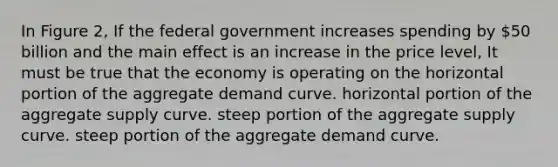 In Figure 2, If the federal government increases spending by 50 billion and the main effect is an increase in the price level, It must be true that the economy is operating on the horizontal portion of the aggregate demand curve. horizontal portion of the aggregate supply curve. steep portion of the aggregate supply curve. steep portion of the aggregate demand curve.