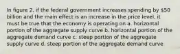 In figure 2, if the federal government increases spending by 50 billion and the main effect is an increase in the price level, it must be true that the economy is operating on a. horizontal portion of the aggregate supply curve b. horizontal portion of the aggregate demand curve c. steep portion of the aggregate supply curve d. steep portion of the aggregate demand curve