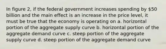 In figure 2, if the federal government increases spending by 50 billion and the main effect is an increase in the price level, it must be true that the economy is operating on a. horizontal portion of the aggregate supply curve b. horizontal portion of the aggregate demand curve c. steep portion of the aggregate supply curve d. steep portion of the aggregate demand curve