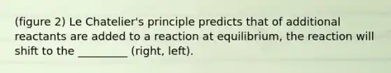 (figure 2) Le Chatelier's principle predicts that of additional reactants are added to a reaction at equilibrium, the reaction will shift to the _________ (right, left).