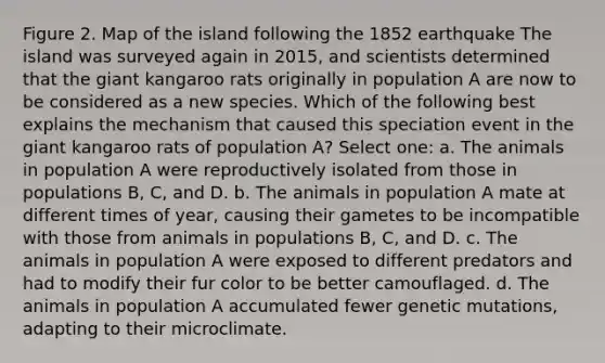 Figure 2. Map of the island following the 1852 earthquake The island was surveyed again in 2015, and scientists determined that the giant kangaroo rats originally in population A are now to be considered as a new species. Which of the following best explains the mechanism that caused this speciation event in the giant kangaroo rats of population A? Select one: a. The animals in population A were reproductively isolated from those in populations B, C, and D. b. The animals in population A mate at different times of year, causing their gametes to be incompatible with those from animals in populations B, C, and D. c. The animals in population A were exposed to different predators and had to modify their fur color to be better camouflaged. d. The animals in population A accumulated fewer genetic mutations, adapting to their microclimate.