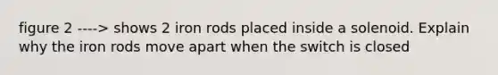 figure 2 ----> shows 2 iron rods placed inside a solenoid. Explain why the iron rods move apart when the switch is closed