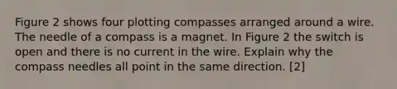 Figure 2 shows four plotting compasses arranged around a wire. The needle of a compass is a magnet. In Figure 2 the switch is open and there is no current in the wire. Explain why the compass needles all point in the same direction. [2]