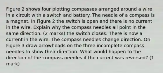 Figure 2 shows four plotting compasses arranged around a wire in a circuit with a switch and battery. The needle of a compass is a magnet. In Figure 2 the switch is open and there is no current in the wire. Explain why the compass needles all point in the same direction. (2 marks) the switch closes. There is now a current in the wire. The compass needles change direction. On Figure 3 draw arrowheads on the three incomplete compass needles to show their direction. What would happen to the direction of the compass needles if the current was reversed? (1 mark)