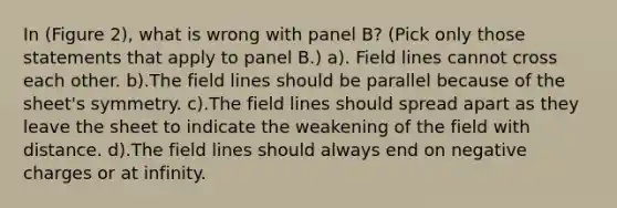 In (Figure 2), what is wrong with panel B? (Pick only those statements that apply to panel B.) a). Field lines cannot cross each other. b).The field lines should be parallel because of the sheet's symmetry. c).The field lines should spread apart as they leave the sheet to indicate the weakening of the field with distance. d).The field lines should always end on negative charges or at infinity.