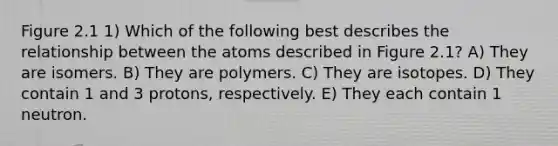 Figure 2.1 1) Which of the following best describes the relationship between the atoms described in Figure 2.1? A) They are isomers. B) They are polymers. C) They are isotopes. D) They contain 1 and 3 protons, respectively. E) They each contain 1 neutron.