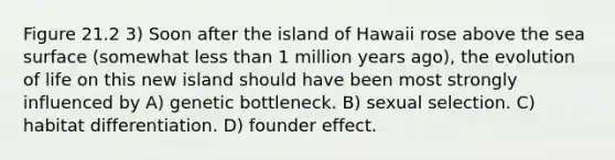 Figure 21.2 3) Soon after the island of Hawaii rose above the sea surface (somewhat less than 1 million years ago), the evolution of life on this new island should have been most strongly influenced by A) genetic bottleneck. B) sexual selection. C) habitat differentiation. D) founder effect.