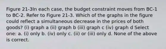 Figure 21-3In each case, the budget constraint moves from BC-1 to BC-2. Refer to Figure 21-3. Which of the graphs in the figure could reflect a simultaneous decrease in the prices of both goods? (i) graph a (ii) graph b (iii) graph c (iv) graph d Select one: a. (i) only b. (iv) only c. (ii) or (iii) only d. None of the above is correct.