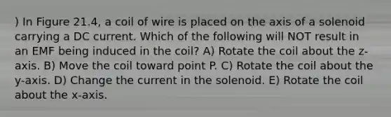 ) In Figure 21.4, a coil of wire is placed on the axis of a solenoid carrying a DC current. Which of the following will NOT result in an EMF being induced in the coil? A) Rotate the coil about the z-axis. B) Move the coil toward point P. C) Rotate the coil about the y-axis. D) Change the current in the solenoid. E) Rotate the coil about the x-axis.