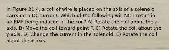 In Figure 21.4, a coil of wire is placed on the axis of a solenoid carrying a DC current. Which of the following will NOT result in an EMF being induced in the coil? A) Rotate the coil about the z-axis. B) Move the coil toward point P. C) Rotate the coil about the y-axis. D) Change the current in the solenoid. E) Rotate the coil about the x-axis.