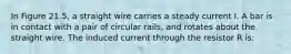 In Figure 21.5, a straight wire carries a steady current I. A bar is in contact with a pair of circular rails, and rotates about the straight wire. The induced current through the resistor R is: