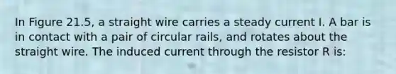 In Figure 21.5, a straight wire carries a steady current I. A bar is in contact with a pair of circular rails, and rotates about the straight wire. The induced current through the resistor R is: