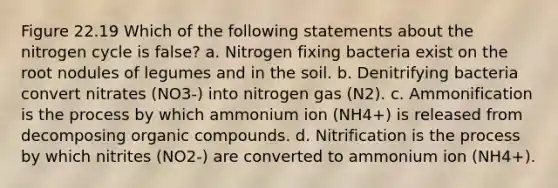 Figure 22.19 Which of the following statements about the nitrogen cycle is false? a. Nitrogen fixing bacteria exist on the root nodules of legumes and in the soil. b. Denitrifying bacteria convert nitrates (NO3-) into nitrogen gas (N2). c. Ammonification is the process by which ammonium ion (NH4+) is released from decomposing organic compounds. d. Nitrification is the process by which nitrites (NO2-) are converted to ammonium ion (NH4+).