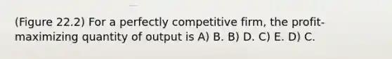 (Figure 22.2) For a perfectly competitive firm, the profit-maximizing quantity of output is A) B. B) D. C) E. D) C.