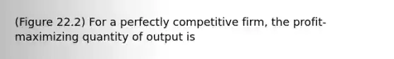 (Figure 22.2) For a perfectly competitive firm, the profit-maximizing quantity of output is