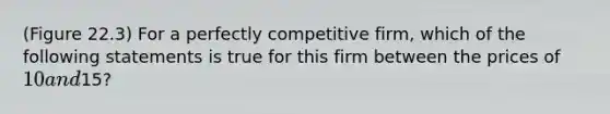 (Figure 22.3) For a perfectly competitive firm, which of the following statements is true for this firm between the prices of 10 and15?