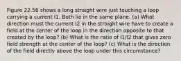 Figure 22.56 shows a long straight wire just touching a loop carrying a current I1. Both lie in the same plane. (a) What direction must the current I2 in the straight wire have to create a field at the center of the loop in the direction opposite to that created by the loop? (b) What is the ratio of I1/I2 that gives zero field strength at the center of the loop? (c) What is the direction of the field directly above the loop under this circumstance?