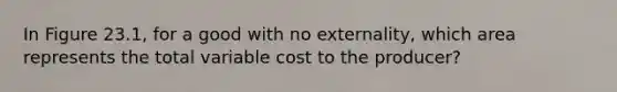 In Figure 23.1, for a good with no externality, which area represents the total variable cost to the producer?