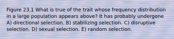 Figure 23.1 What is true of the trait whose frequency distribution in a large population appears above? It has probably undergone A) directional selection. B) stabilizing selection. C) disruptive selection. D) sexual selection. E) random selection.