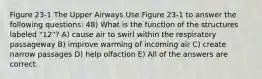 Figure 23-1 The Upper Airways Use Figure 23-1 to answer the following questions: 48) What is the function of the structures labeled "12"? A) cause air to swirl within the respiratory passageway B) improve warming of incoming air C) create narrow passages D) help olfaction E) All of the answers are correct.