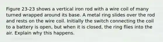 Figure 23-23 shows a vertical iron rod with a wire coil of many turned wrapped around its base. A metal ring slides over the rod and rests on the wire coil. Initially the switch connecting the coil to a battery is open, but when it is closed, the ring flies into the air. Explain why this happens.