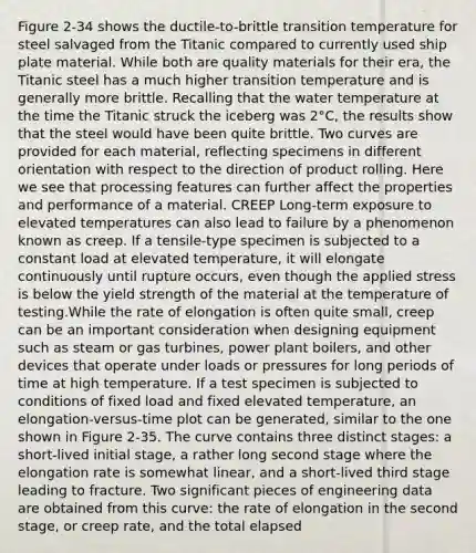 Figure 2-34 shows the ductile-to-brittle transition temperature for steel salvaged from the Titanic compared to currently used ship plate material. While both are quality materials for their era, the Titanic steel has a much higher transition temperature and is generally more brittle. Recalling that the water temperature at the time the Titanic struck the iceberg was 2°C, the results show that the steel would have been quite brittle. Two curves are provided for each material, reflecting specimens in different orientation with respect to the direction of product rolling. Here we see that processing features can further affect the properties and performance of a material. CREEP Long-term exposure to elevated temperatures can also lead to failure by a phenomenon known as creep. If a tensile-type specimen is subjected to a constant load at elevated temperature, it will elongate continuously until rupture occurs, even though the applied stress is below the yield strength of the material at the temperature of testing.While the rate of elongation is often quite small, creep can be an important consideration when designing equipment such as steam or gas turbines, power plant boilers, and other devices that operate under loads or pressures for long periods of time at high temperature. If a test specimen is subjected to conditions of fixed load and fixed elevated temperature, an elongation-versus-time plot can be generated, similar to the one shown in Figure 2-35. The curve contains three distinct stages: a short-lived initial stage, a rather long second stage where the elongation rate is somewhat linear, and a short-lived third stage leading to fracture. Two significant pieces of engineering data are obtained from this curve: the rate of elongation in the second stage, or creep rate, and the total elapsed