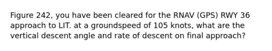 Figure 242, you have been cleared for the RNAV (GPS) RWY 36 approach to LIT. at a groundspeed of 105 knots, what are the vertical descent angle and rate of descent on final approach?