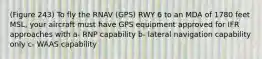 (Figure 243) To fly the RNAV (GPS) RWY 6 to an MDA of 1780 feet MSL, your aircraft must have GPS equipment approved for IFR approaches with a- RNP capability b- lateral navigation capability only c- WAAS capability