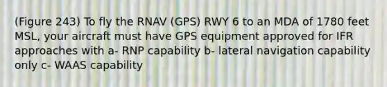 (Figure 243) To fly the RNAV (GPS) RWY 6 to an MDA of 1780 feet MSL, your aircraft must have GPS equipment approved for IFR approaches with a- RNP capability b- lateral navigation capability only c- WAAS capability