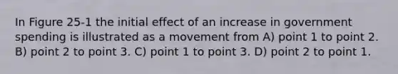 In Figure 25-1 the initial effect of an increase in government spending is illustrated as a movement from A) point 1 to point 2. B) point 2 to point 3. C) point 1 to point 3. D) point 2 to point 1.