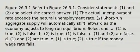 Figure 26.3.1 Refer to Figure 26.3.1. Consider statements (1) and (2) and select the correct answer. (1) The actual unemployment rate exceeds the natural unemployment rate. (2) Short-run aggregate supply will automatically shift leftward as the economy adjusts to long-run equilibrium. Select one: a. (1) is true; (2) is false. b. (2) is true; (1) is false. c. (1) and (2) are false. d. (1) and (2) are true. e. (1) is true; (2) is true if the money wage rate falls.