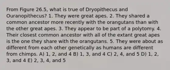 From Figure 26.5, what is true of Dryopithecus and Ouranopithecus? 1. They were great apes. 2. They shared a common ancestor more recently with the orangutans than with the other great apes. 3. They appear to be part of a polytomy. 4. Their closest common ancestor with all of the extant great apes is the one they share with the orangutans. 5. They were about as different from each other genetically as humans are different from chimps. A) 1, 2, and 4 B) 1, 3, and 4 C) 2, 4, and 5 D) 1, 2, 3, and 4 E) 2, 3, 4, and 5