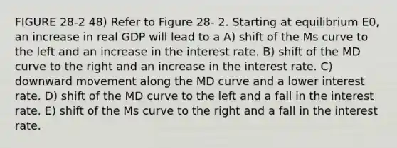 FIGURE 28-2 48) Refer to Figure 28- 2. Starting at equilibrium E0, an increase in real GDP will lead to a A) shift of the Ms curve to the left and an increase in the interest rate. B) shift of the MD curve to the right and an increase in the interest rate. C) downward movement along the MD curve and a lower interest rate. D) shift of the MD curve to the left and a fall in the interest rate. E) shift of the Ms curve to the right and a fall in the interest rate.