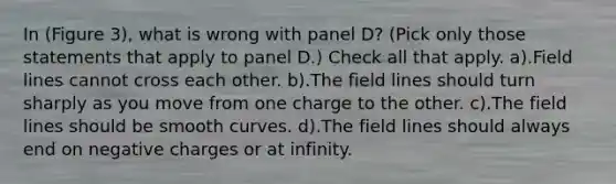 In (Figure 3), what is wrong with panel D? (Pick only those statements that apply to panel D.) Check all that apply. a).Field lines cannot cross each other. b).The field lines should turn sharply as you move from one charge to the other. c).The field lines should be smooth curves. d).The field lines should always end on negative charges or at infinity.